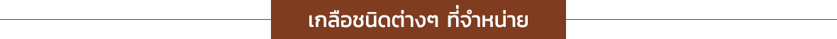 เกลือชนิดต่างๆ ที่จำหน่าย - Himalayan pink salt chunks : ขูดโรยอาหาร แช่ตัว แช่เท้า - Himalayan pink salt powder : ปรุงอาหาร ละลายน้ำดื่ม สคลับผิว - Himalayan pink salt Fine 1-2 mm. : ปรุงอาหาร ละลายน้ำดื่ม - Himalayan pink salt small 2-3 mm. : ปรุงอาหาร ใส่ขวดบด ละลายน้ำดื่ม - Himalayan pink salt coarse 10-20 mm. : ละลายน้ำดื่ม (Sole) - Himalayan pink salt medium 2-5 mm. : ปรุงอาหาร แช่ตัว/เท้า ใส่ขวดบดเกลือ - Himalayan pink salt extra-fine 0-0.5 mm. ชนิดป่น : ปรุงอาหาร ละลายน้ำดื่ม สคลับผิว - Himalayan pink salt 0-0.5 mm. ชนิดป่น : ปรุงอาหาร ละลายน้ำดื่ม - Himalayan black salt 2-5 mm. ชนิดเม็ด : ปรุงอาหาร ละลายน้ำดื่ม/อม