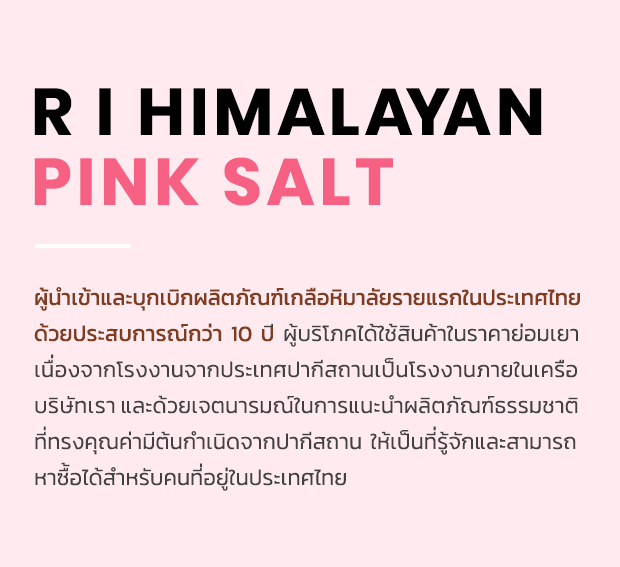 R I HIMALAYAN PINK SALT : ผู้นำเข้าและบุกเบิกผลิตภัณฑ์เกลือหิมาลัยรายแรกในประเทศไทย ด้วยประสบการณ์กว่า 10 ปี ผู้บริโภคได้ใช้สินค้าในราคาย่อมเยา เนื่องจากโรงงานจากประเทศปากีสถานเป็นโรงงานภายในเครือ บริษัทเราและด้วยเจตนารมณ์ในการแนะนำผลิตภัณฑ์ธรรมชาติ ที่ทรงคุณค่ามีต้นกำเนิดจากปากีสถาน ให้เป็นที่รู้จักและสามารถ หาซื้อได้สำหรับคนที่อยู่ในประเทศไทย